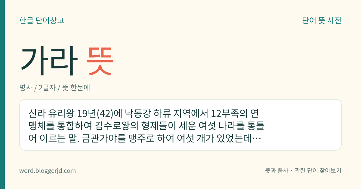 가라 뜻: 신라 유리왕 19년(42)에 낙동강 하류 지역에서 12부족의 연맹체를 통합하여 김수로왕의 형제들이 세운 여섯 나라를 통틀어 이르는 말. 금관가야를 맹주로 하여 여섯 개가 있었는데, 562년에 대가야를 마지막으로 신라에 병합되었다.