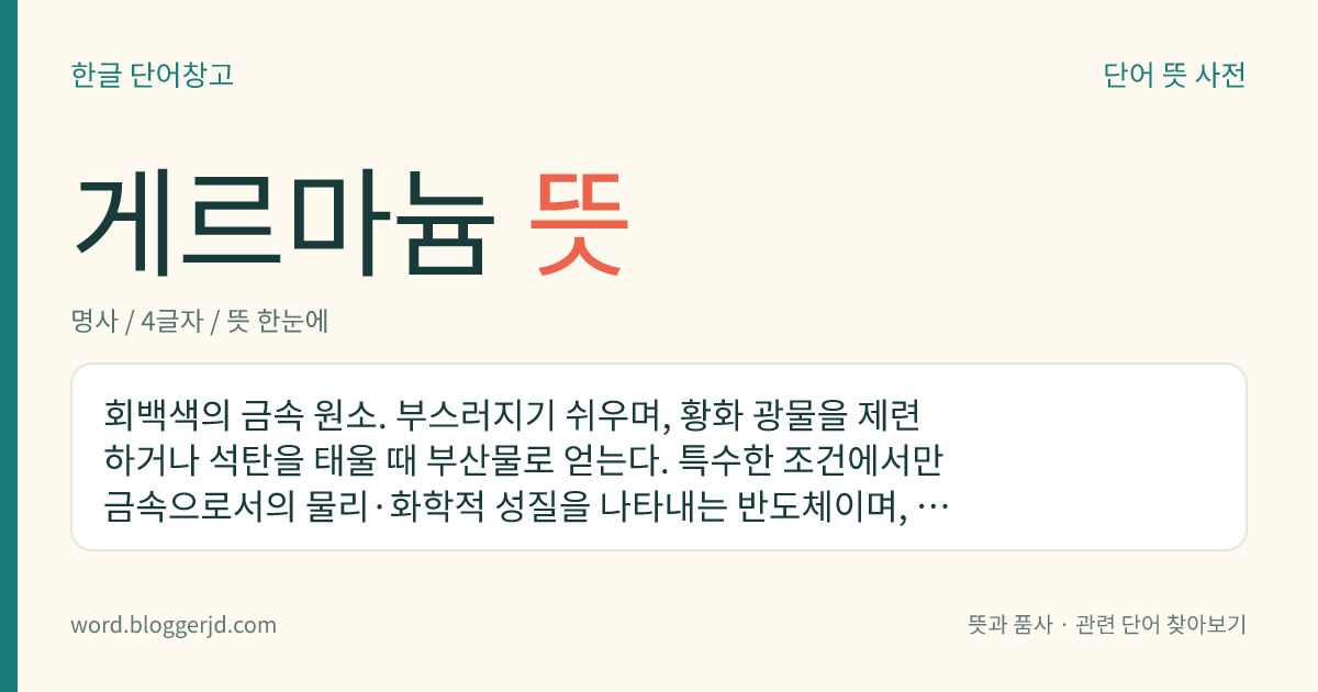 게르마늄 뜻: 회백색의 금속 원소. 부스러지기 쉬우며, 황화 광물을 제련하거나 석탄을 태울 때 부산물로 얻는다. 특수한 조건에서만 금속으로서의 물리·화학적 성질을 나타내는 반도체이며, 반도체 소자·트랜지스터·광학 유리·각종 합금 따위의 주요 재료로 쓰인다. 원자 기호는 Ge, 원자 번호는 32, 원자량은 72.59.