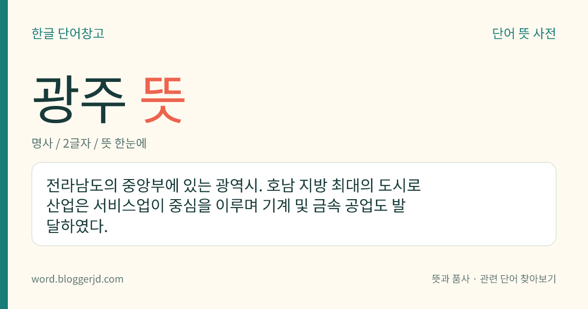 광주 뜻: 전라남도의 중앙부에 있는 광역시. 호남 지방 최대의 도시로 산업은 서비스업이 중심을 이루며 기계 및 금속 공업도 발달하였다.