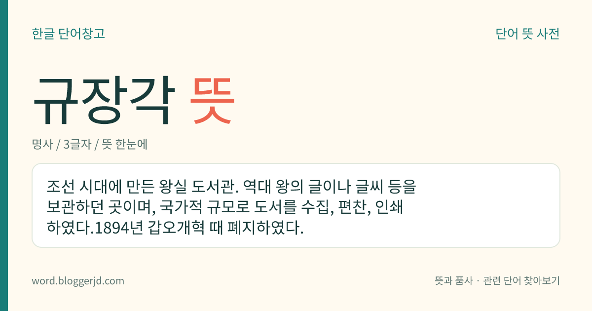규장각 뜻: 조선 시대에 만든 왕실 도서관. 역대 왕의 글이나 글씨 등을 보관하던 곳이며, 국가적 규모로 도서를 수집, 편찬, 인쇄하였다.1894년 갑오개혁 때 폐지하였다.