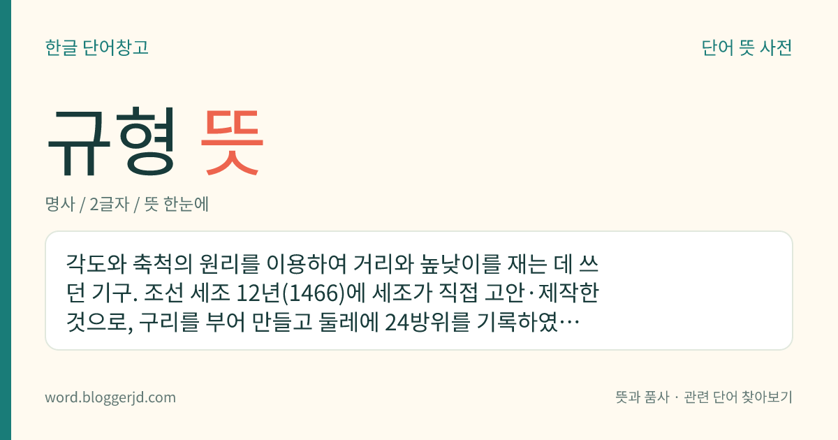 규형 뜻: 각도와 축척의 원리를 이용하여 거리와 높낮이를 재는 데 쓰던 기구. 조선 세조 12년(1466)에 세조가 직접 고안·제작한 것으로, 구리를 부어 만들고 둘레에 24방위를 기록하였다 하나 현재는 전하지 아니하여 자세한 것은 알 수 없다.