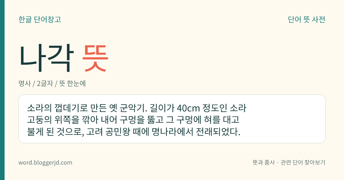 나각 뜻: 소라의 껍데기로 만든 옛 군악기. 길이가 40cm 정도인 소라고둥의 위쪽을 깎아 내어 구멍을 뚫고 그 구멍에 혀를 대고 불게 된 것으로, 고려 공민왕 때에 명나라에서 전래되었다.