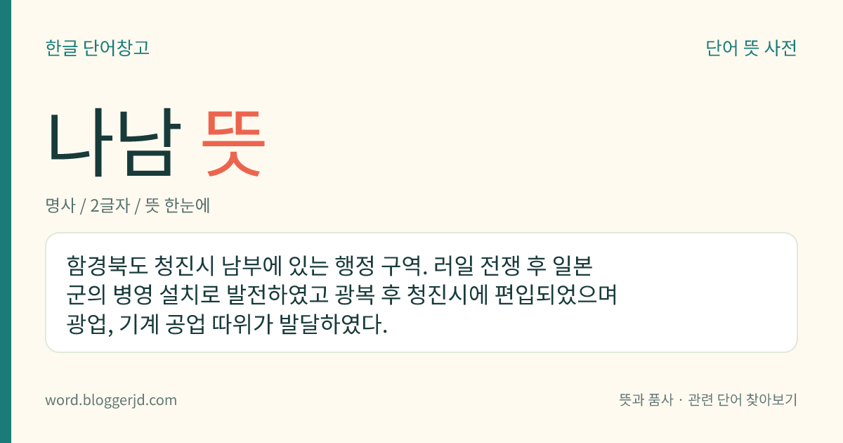나남 뜻: 함경북도 청진시 남부에 있는 행정 구역. 러일 전쟁 후 일본군의 병영 설치로 발전하였고 광복 후 청진시에 편입되었으며 광업, 기계 공업 따위가 발달하였다.