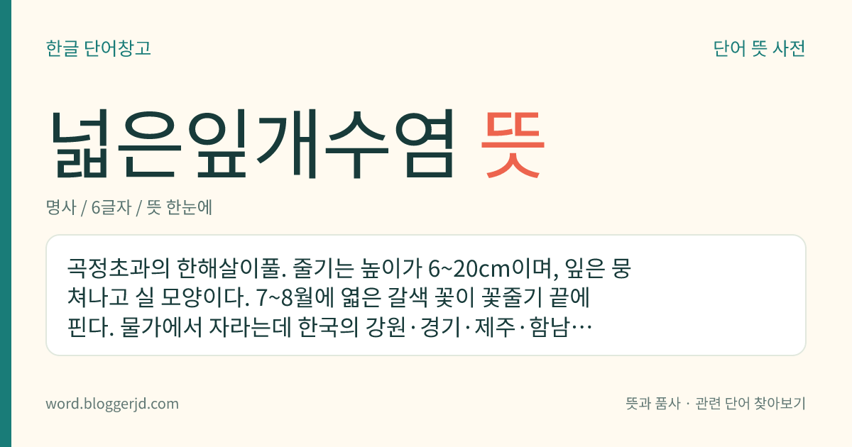 넓은잎개수염 뜻: 곡정초과의 한해살이풀. 줄기는 높이가 6~20cm이며, 잎은 뭉쳐나고 실 모양이다. 7~8월에 엷은 갈색 꽃이 꽃줄기 끝에 핀다. 물가에서 자라는데 한국의 강원·경기·제주·함남과 일본 등지에 분포한다.