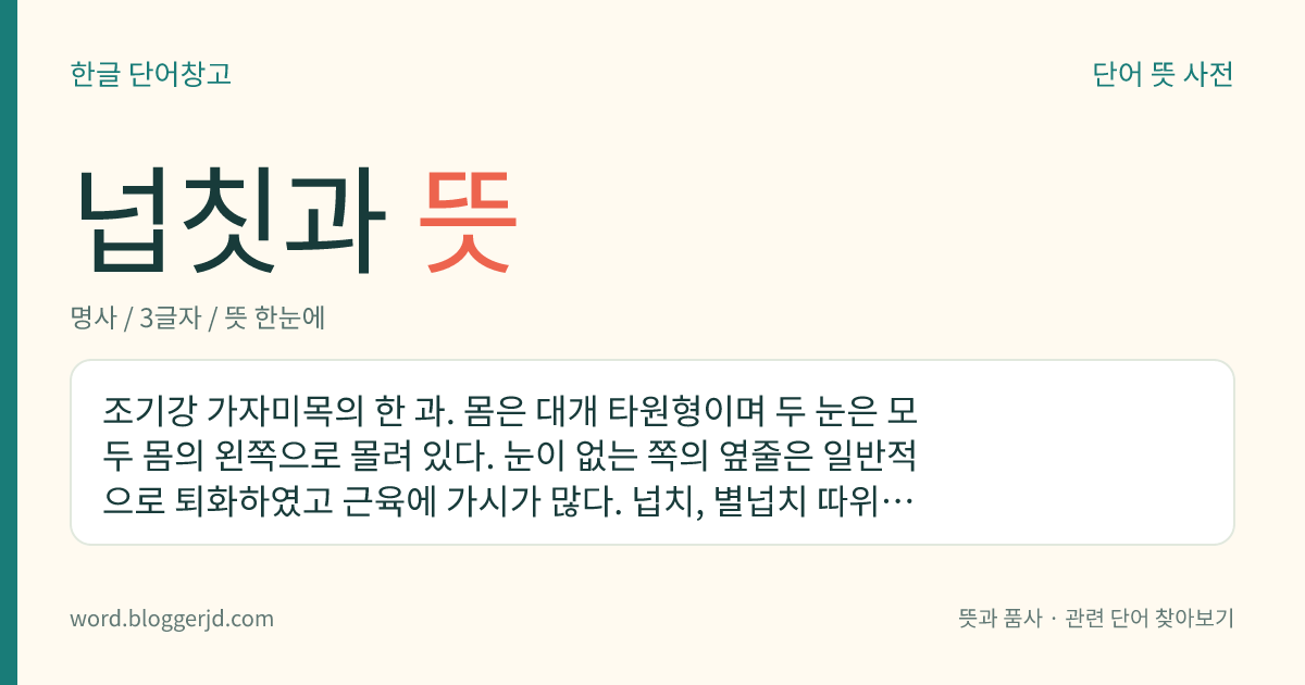 넙칫과 뜻: 조기강 가자미목의 한 과. 몸은 대개 타원형이며 두 눈은 모두 몸의 왼쪽으로 몰려 있다. 눈이 없는 쪽의 옆줄은 일반적으로 퇴화하였고 근육에 가시가 많다. 넙치, 별넙치 따위가 있다.