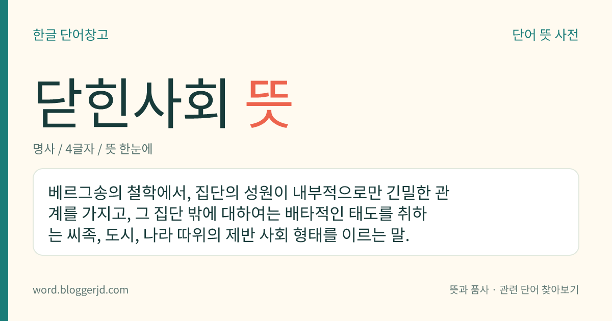 닫힌사회 뜻: 베르그송의 철학에서, 집단의 성원이 내부적으로만 긴밀한 관계를 가지고, 그 집단 밖에 대하여는 배타적인 태도를 취하는 씨족, 도시, 나라 따위의 제반 사회 형태를 이르는 말.