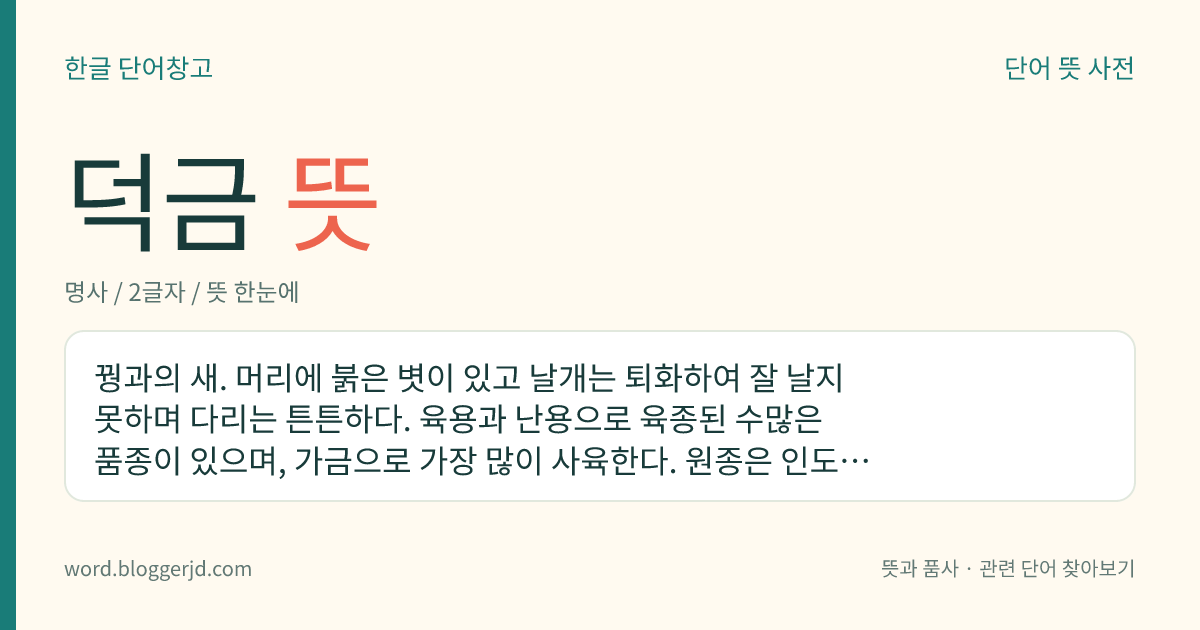 덕금 뜻: 꿩과의 새. 머리에 붉은 볏이 있고 날개는 퇴화하여 잘 날지 못하며 다리는 튼튼하다. 육용과 난용으로 육종된 수많은 품종이 있으며, 가금으로 가장 많이 사육한다. 원종은 인도, 말레이시아 등지의 들꿩이다.