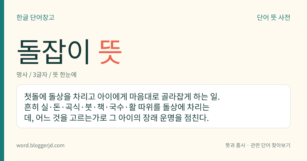 돌잡이 뜻: 첫돌에 돌상을 차리고 아이에게 마음대로 골라잡게 하는 일. 흔히 실·돈·곡식·붓·책·국수·활 따위를 돌상에 차리는데, 어느 것을 고르는가로 그 아이의 장래 운명을 점친다.