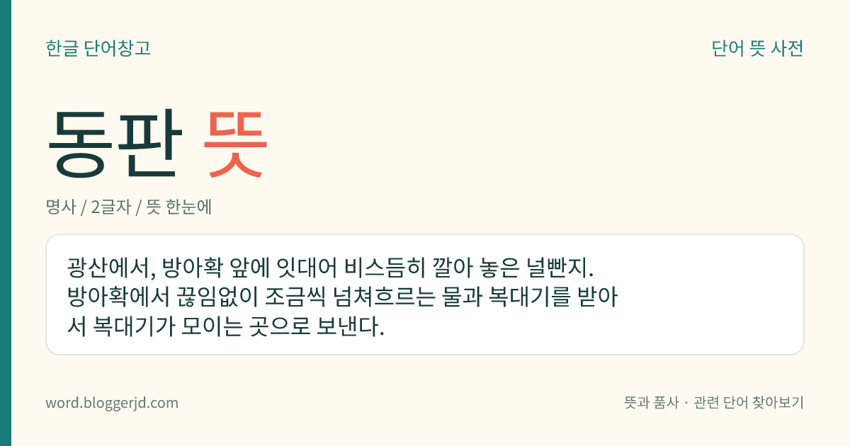 동판 뜻: 광산에서, 방아확 앞에 잇대어 비스듬히 깔아 놓은 널빤지. 방아확에서 끊임없이 조금씩 넘쳐흐르는 물과 복대기를 받아서 복대기가 모이는 곳으로 보낸다.