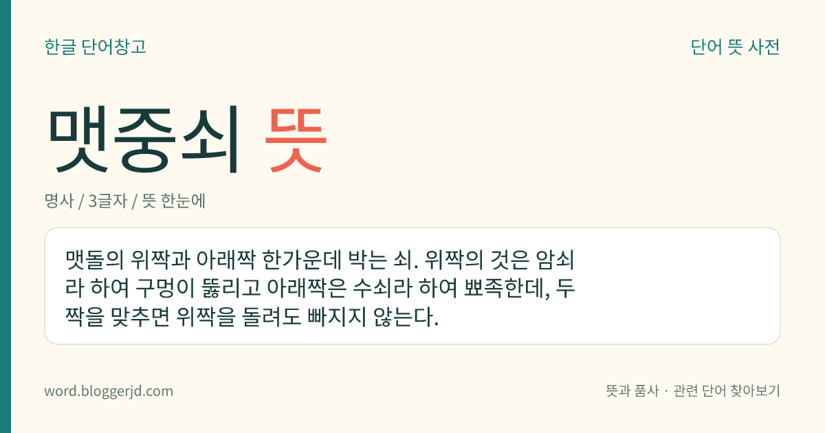 맷중쇠 뜻: 맷돌의 위짝과 아래짝 한가운데 박는 쇠. 위짝의 것은 암쇠라 하여 구멍이 뚫리고 아래짝은 수쇠라 하여 뾰족한데, 두 짝을 맞추면 위짝을 돌려도 빠지지 않는다.