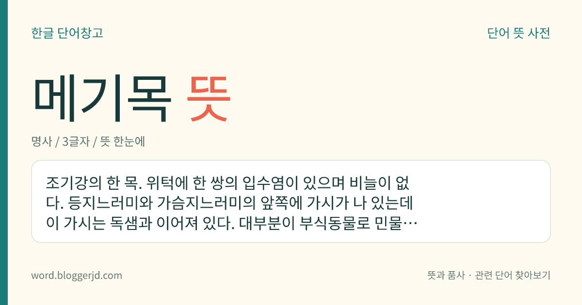메기목 뜻: 조기강의 한 목. 위턱에 한 쌍의 입수염이 있으며 비늘이 없다. 등지느러미와 가슴지느러미의 앞쪽에 가시가 나 있는데 이 가시는 독샘과 이어져 있다. 대부분이 부식동물로 민물에 산다. 2,500여 종이 있는데 우리나라에는 메기, 쏠종개 따위가 있다.