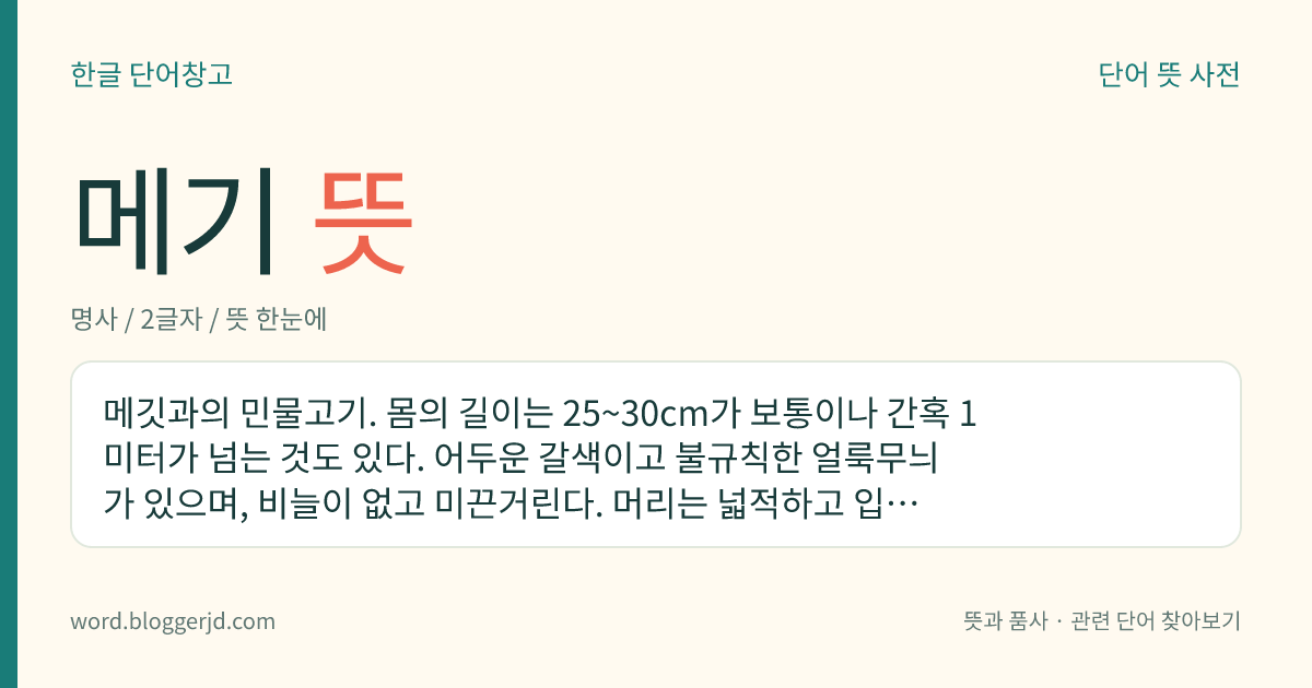 메기 뜻: 메깃과의 민물고기. 몸의 길이는 25~30cm가 보통이나 간혹 1미터가 넘는 것도 있다. 어두운 갈색이고 불규칙한 얼룩무늬가 있으며, 비늘이 없고 미끈거린다. 머리는 넓적하고 입은 매우 크며 네 개의 긴 수염이 있다. 한국, 일본, 중국, 대만 등지에 분포한다.