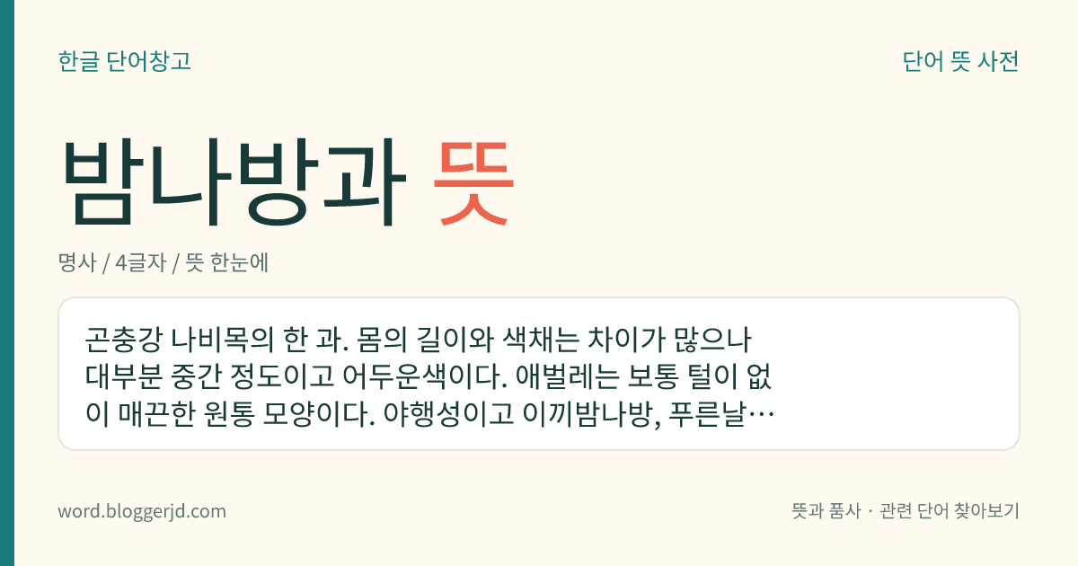 밤나방과 뜻: 곤충강 나비목의 한 과. 몸의 길이와 색채는 차이가 많으나 대부분 중간 정도이고 어두운색이다. 애벌레는 보통 털이 없이 매끈한 원통 모양이다. 야행성이고 이끼밤나방, 푸른날개밤나방, 갈고리밤나방 따위가 있으며 멸강나방, 담배나방, 거세미나방 따위의 주요 해충도 있다. 나방류 중 가장 큰 과로 전 세계에 3만여 종이 분포하며, 우리나라에는 500여 종이 알려져 있다.
