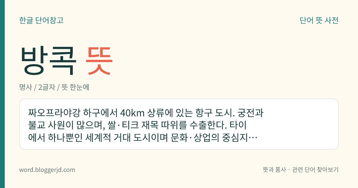 방콕 뜻: 짜오프라야강 하구에서 40km 상류에 있는 항구 도시. 궁전과 불교 사원이 많으며, 쌀·티크 재목 따위를 수출한다. 타이에서 하나뿐인 세계적 거대 도시이며 문화·상업의 중심지이기도 하다. 타이의 수도이다.