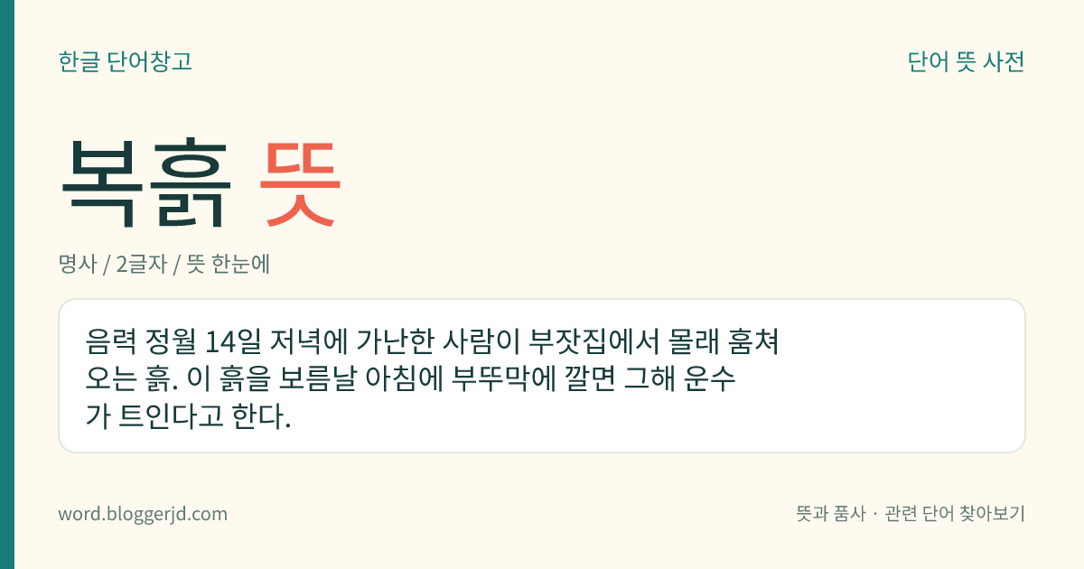 복흙 뜻: 음력 정월 14일 저녁에 가난한 사람이 부잣집에서 몰래 훔쳐 오는 흙. 이 흙을 보름날 아침에 부뚜막에 깔면 그해 운수가 트인다고 한다.