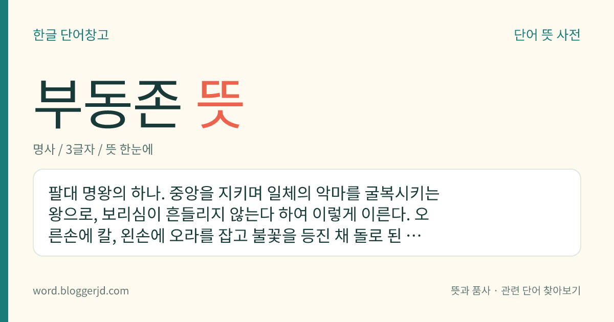 부동존 뜻: 팔대 명왕의 하나. 중앙을 지키며 일체의 악마를 굴복시키는 왕으로, 보리심이 흔들리지 않는다 하여 이렇게 이른다. 오른손에 칼, 왼손에 오라를 잡고 불꽃을 등진 채 돌로 된 대좌에 앉아 성난 모양을 하고 있다. 제개장보살의 화신으로 오대존명왕의 하나이기도 하다.