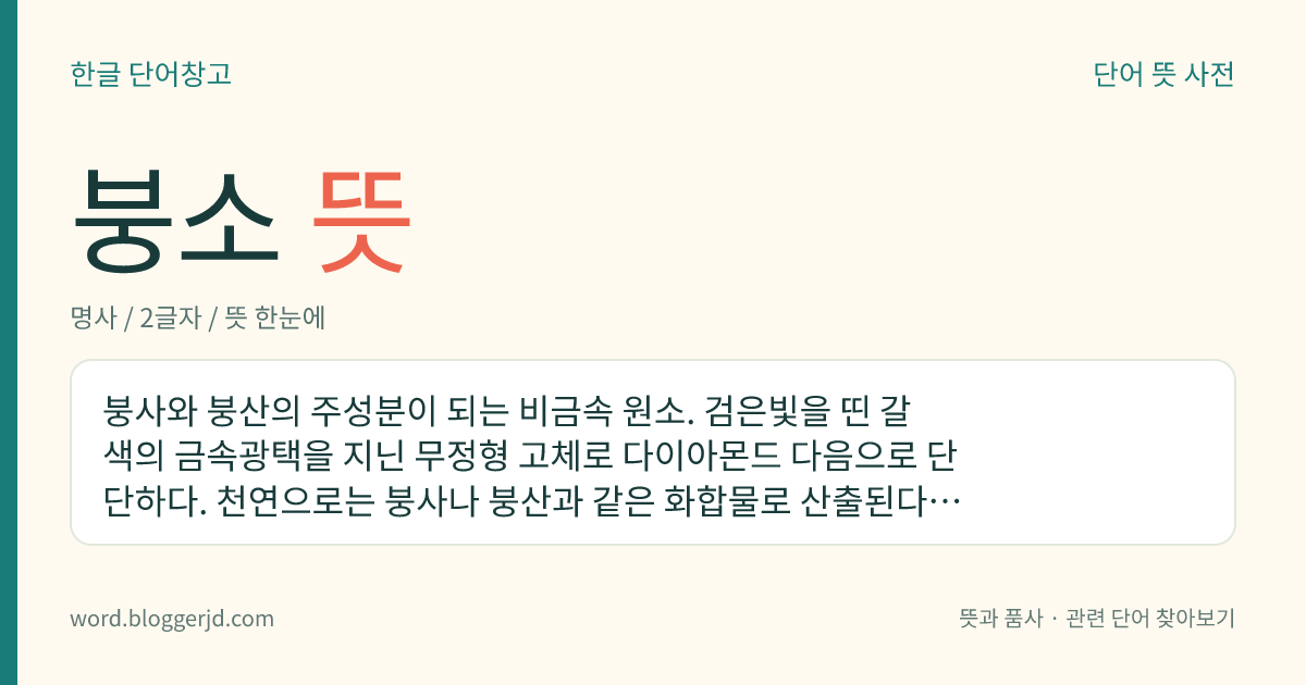 붕소 뜻: 붕사와 붕산의 주성분이 되는 비금속 원소. 검은빛을 띤 갈색의 금속광택을 지닌 무정형 고체로 다이아몬드 다음으로 단단하다. 천연으로는 붕사나 붕산과 같은 화합물로 산출된다. 강하게 가열하면 산화하여 무수 붕산이 되고 황산과 함께 가열하면 산화하여 붕산이 된다. 국제적으로는 보론이라고도 한다. 원자 기호는 B. 원자 번호는 5. 원자량은 10.811.