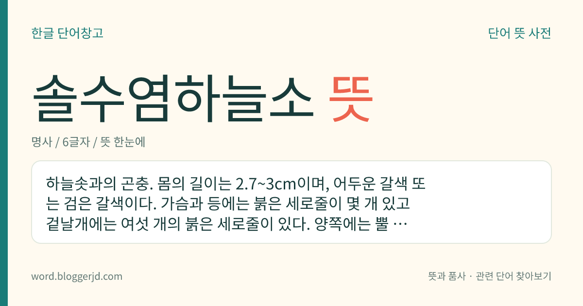 솔수염하늘소 뜻: 하늘솟과의 곤충. 몸의 길이는 2.7~3cm이며, 어두운 갈색 또는 검은 갈색이다. 가슴과 등에는 붉은 세로줄이 몇 개 있고 겉날개에는 여섯 개의 붉은 세로줄이 있다. 양쪽에는 뿔 모양의 돌기가 있다. 한국, 일본, 대만, 중국 등지에 분포한다.