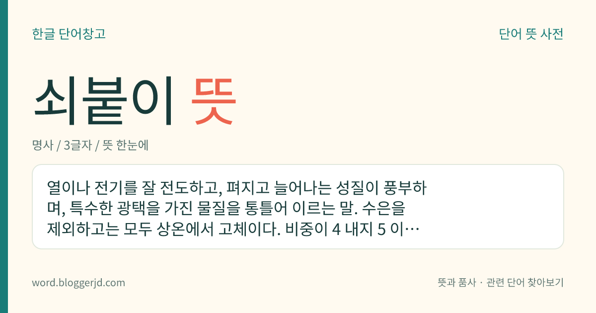 쇠붙이 뜻: 열이나 전기를 잘 전도하고, 펴지고 늘어나는 성질이 풍부하며, 특수한 광택을 가진 물질을 통틀어 이르는 말. 수은을 제외하고는 모두 상온에서 고체이다. 비중이 4 내지 5 이하인 것을 경금속, 4 내지 5 이상인 것을 중금속이라고 한다.