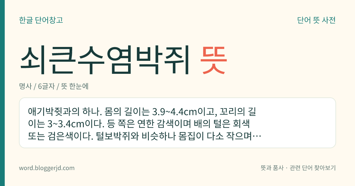 쇠큰수염박쥐 뜻: 애기박쥣과의 하나. 몸의 길이는 3.9~4.4cm이고, 꼬리의 길이는 3~3.4cm이다. 등 쪽은 연한 감색이며 배의 털은 회색 또는 검은색이다. 털보박쥐와 비슷하나 몸집이 다소 작으며, 동굴이나 지붕 밑에서 동면한다. 남극과 북극을 제외한 거의 전 세계에 분포한다.