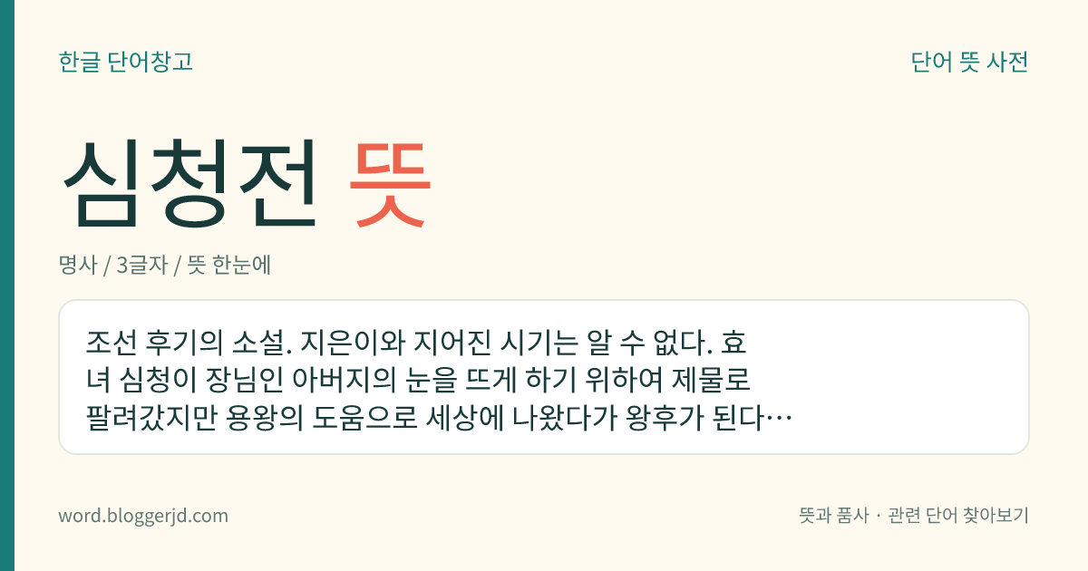 심청전 뜻: 조선 후기의 소설. 지은이와 지어진 시기는 알 수 없다. 효녀 심청이 장님인 아버지의 눈을 뜨게 하기 위하여 제물로 팔려갔지만 용왕의 도움으로 세상에 나왔다가 왕후가 된다는 이야기이다.