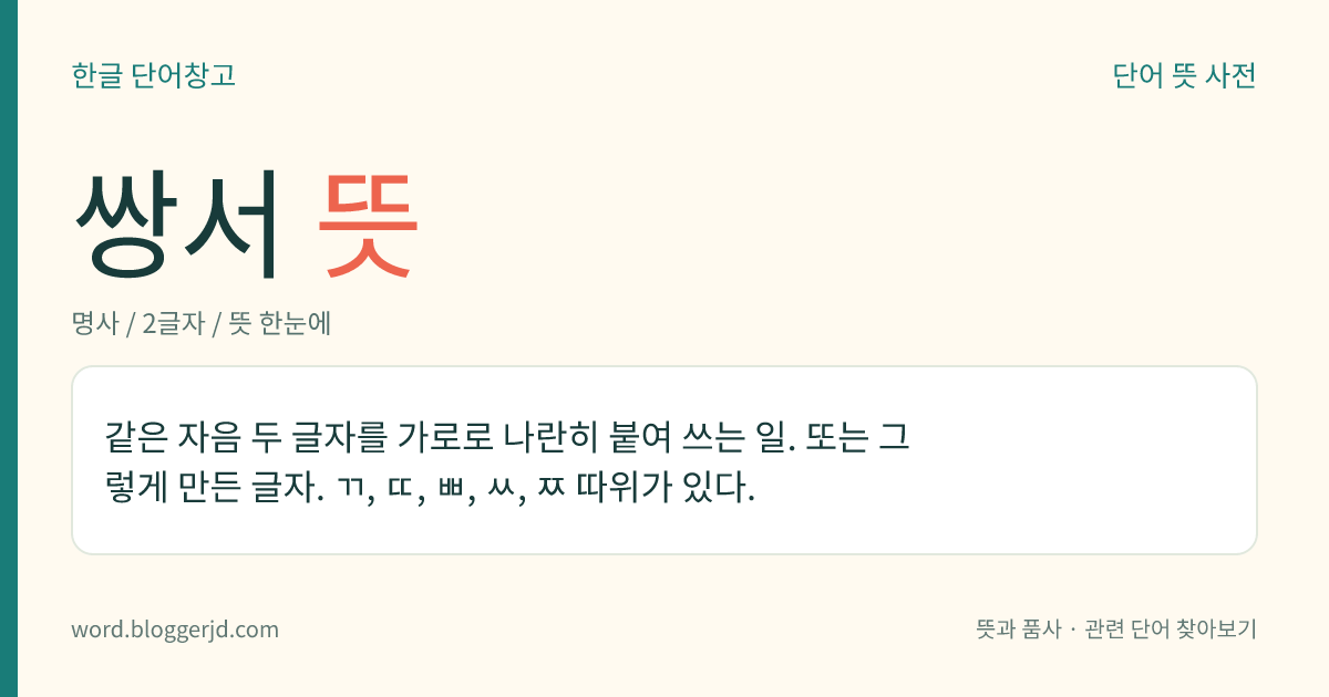 쌍서 뜻: 같은 자음 두 글자를 가로로 나란히 붙여 쓰는 일. 또는 그렇게 만든 글자. ㄲ, ㄸ, ㅃ, ㅆ, ㅉ 따위가 있다.