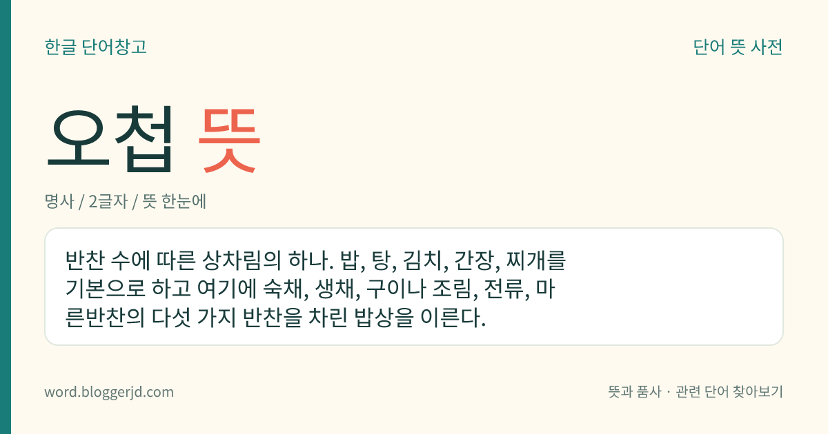 오첩 뜻: 반찬 수에 따른 상차림의 하나. 밥, 탕, 김치, 간장, 찌개를 기본으로 하고 여기에 숙채, 생채, 구이나 조림, 전류, 마른반찬의 다섯 가지 반찬을 차린 밥상을 이른다.