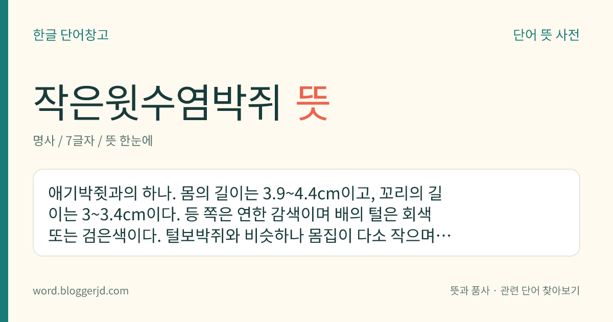 작은윗수염박쥐 뜻: 애기박쥣과의 하나. 몸의 길이는 3.9~4.4cm이고, 꼬리의 길이는 3~3.4cm이다. 등 쪽은 연한 감색이며 배의 털은 회색 또는 검은색이다. 털보박쥐와 비슷하나 몸집이 다소 작으며, 동굴이나 지붕 밑에서 동면한다. 남극과 북극을 제외한 거의 전 세계에 분포한다.