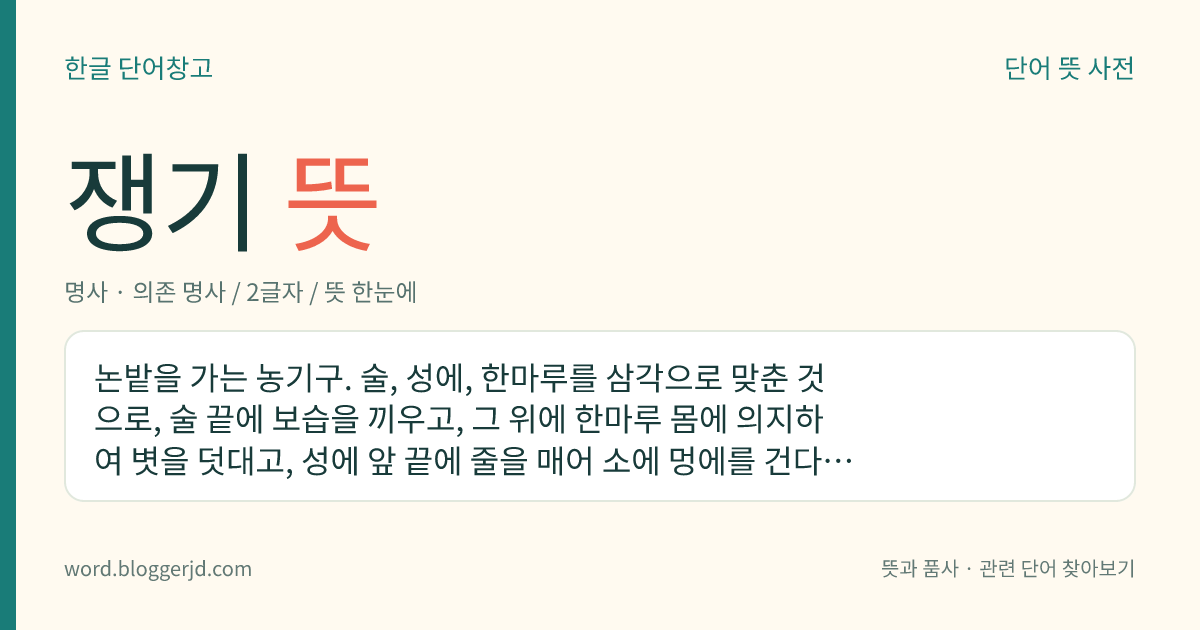 쟁기 뜻: 논밭을 가는 농기구. 술, 성에, 한마루를 삼각으로 맞춘 것으로, 술 끝에 보습을 끼우고, 그 위에 한마루 몸에 의지하여 볏을 덧대고, 성에 앞 끝에 줄을 매어 소에 멍에를 건다. 겨리와 호리 두 가지가 있다.