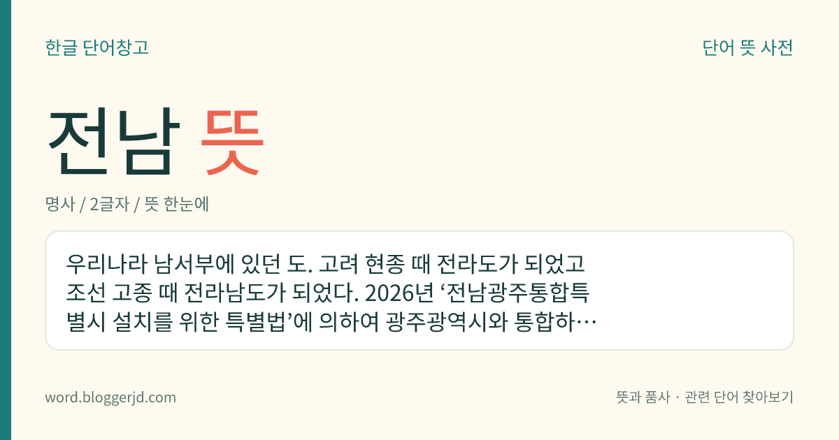 전남 뜻: 우리나라 남서부에 있던 도. 고려 현종 때 전라도가 되었고 조선 고종 때 전라남도가 되었다. 2026년 ‘전남광주통합특별시 설치를 위한 특별법’에 의하여 광주광역시와 통합하여 전남광주통합특별시가 되면서 폐지되었다.