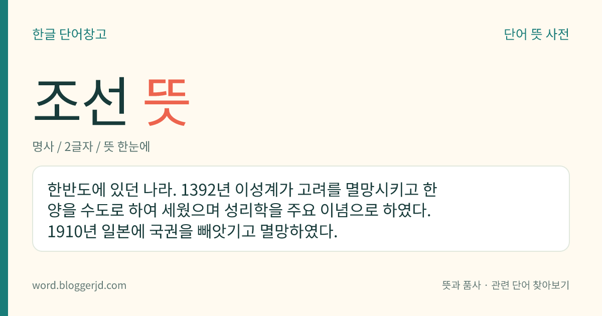 조선 뜻: 한반도에 있던 나라. 1392년 이성계가 고려를 멸망시키고 한양을 수도로 하여 세웠으며 성리학을 주요 이념으로 하였다. 1910년 일본에 국권을 빼앗기고 멸망하였다.