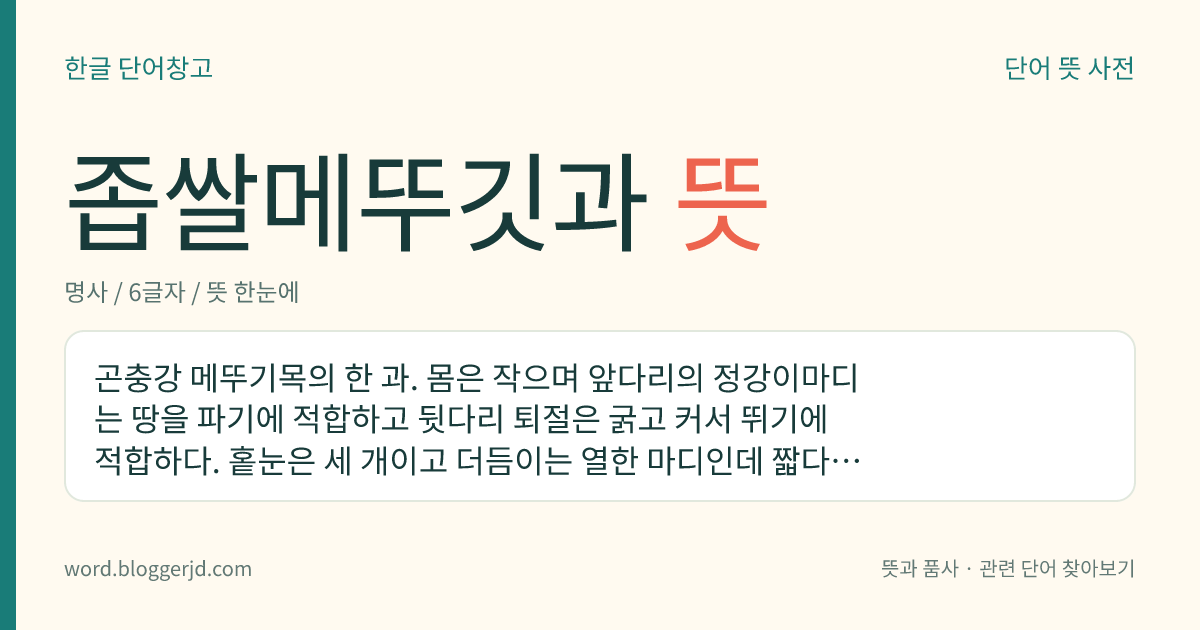 좁쌀메뚜깃과 뜻: 곤충강 메뚜기목의 한 과. 몸은 작으며 앞다리의 정강이마디는 땅을 파기에 적합하고 뒷다리 퇴절은 굵고 커서 뛰기에 적합하다. 홑눈은 세 개이고 더듬이는 열한 마디인데 짧다. 주로 습한 곳에 살고 채소류를 갉아 먹는데 전 세계에 55종이 분포한다. 좁쌀메뚜기가 있다.