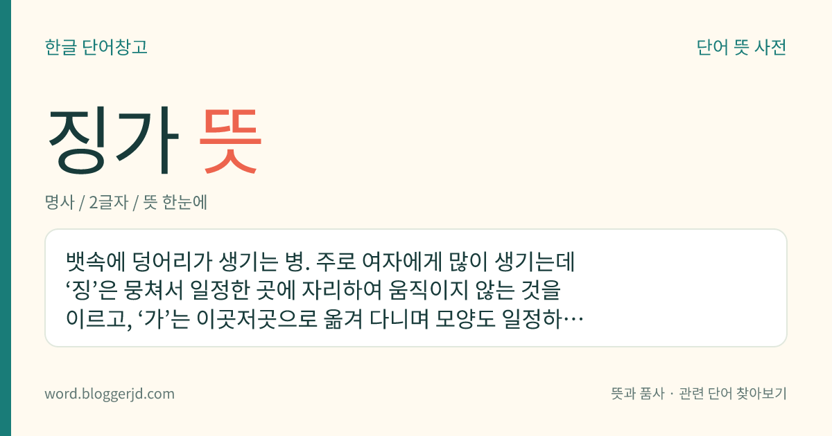 징가 뜻: 뱃속에 덩어리가 생기는 병. 주로 여자에게 많이 생기는데 ‘징’은 뭉쳐서 일정한 곳에 자리하여 움직이지 않는 것을 이르고, ‘가’는 이곳저곳으로 옮겨 다니며 모양도 일정하지 않은 덩어리를 이른다.