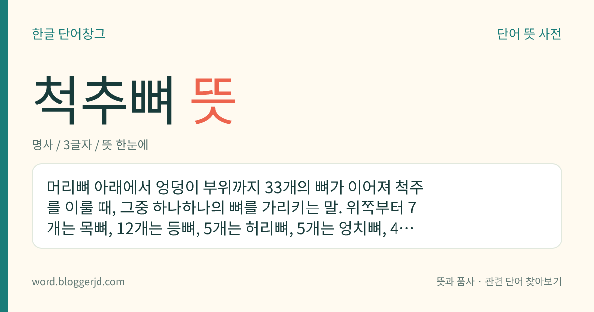 척추뼈 뜻: 머리뼈 아래에서 엉덩이 부위까지 33개의 뼈가 이어져 척주를 이룰 때, 그중 하나하나의 뼈를 가리키는 말. 위쪽부터 7개는 목뼈, 12개는 등뼈, 5개는 허리뼈, 5개는 엉치뼈, 4개는 꼬리뼈라 하며, 성인은 엉치뼈와 꼬리뼈가 붙어서 각각 하나의 뼈를 이룬다.
