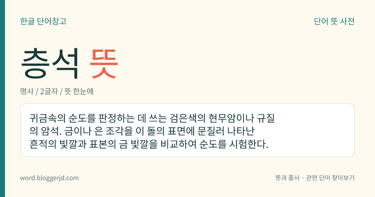층석 뜻: 귀금속의 순도를 판정하는 데 쓰는 검은색의 현무암이나 규질의 암석. 금이나 은 조각을 이 돌의 표면에 문질러 나타난 흔적의 빛깔과 표본의 금 빛깔을 비교하여 순도를 시험한다.