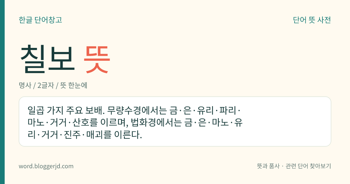 칠보 뜻: 일곱 가지 주요 보배. 무량수경에서는 금·은·유리·파리·마노·거거·산호를 이르며, 법화경에서는 금·은·마노·유리·거거·진주·매괴를 이른다.