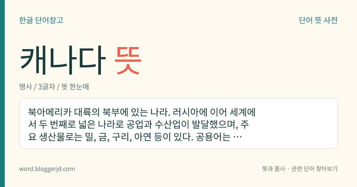 캐나다 뜻: 북아메리카 대륙의 북부에 있는 나라. 러시아에 이어 세계에서 두 번째로 넓은 나라로 공업과 수산업이 발달했으며, 주요 생산물로는 밀, 금, 구리, 아연 등이 있다. 공용어는 영어와 프랑스어이고 수도는 오타와이다.
