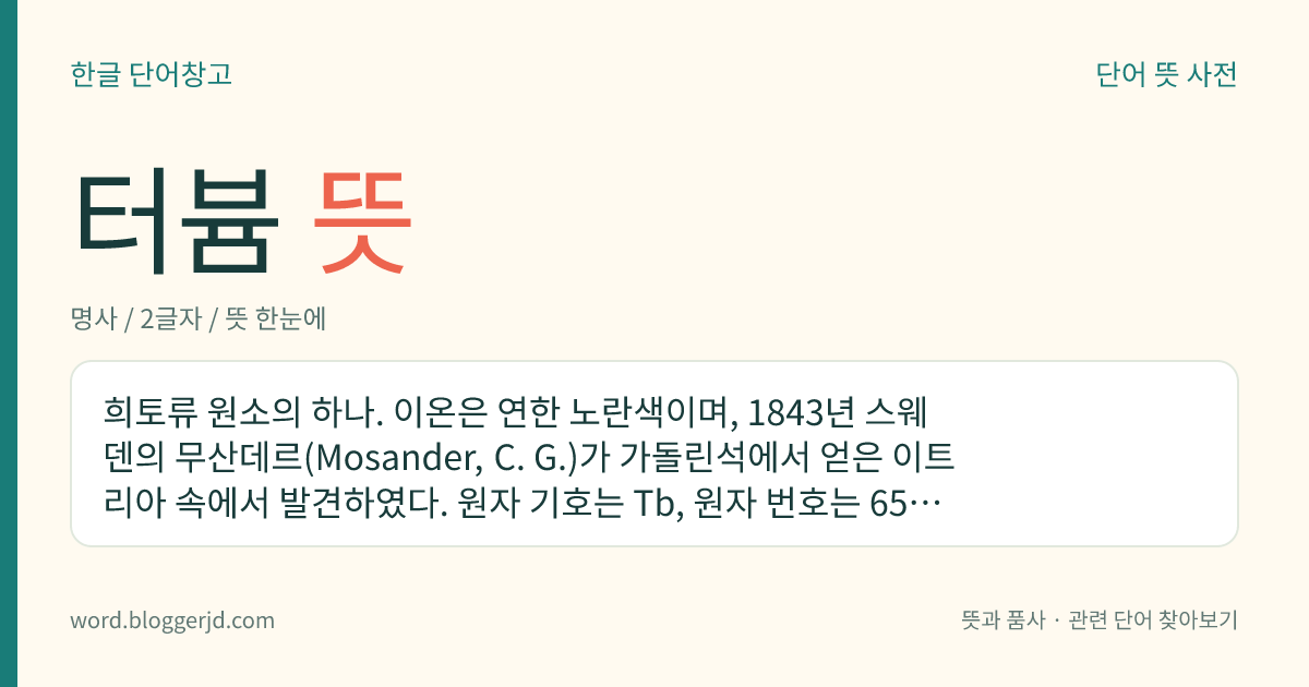 터븀 뜻: 희토류 원소의 하나. 이온은 연한 노란색이며, 1843년 스웨덴의 무산데르(Mosander, C. G.)가 가돌린석에서 얻은 이트리아 속에서 발견하였다. 원자 기호는 Tb, 원자 번호는 65, 원자량은 158.9254.