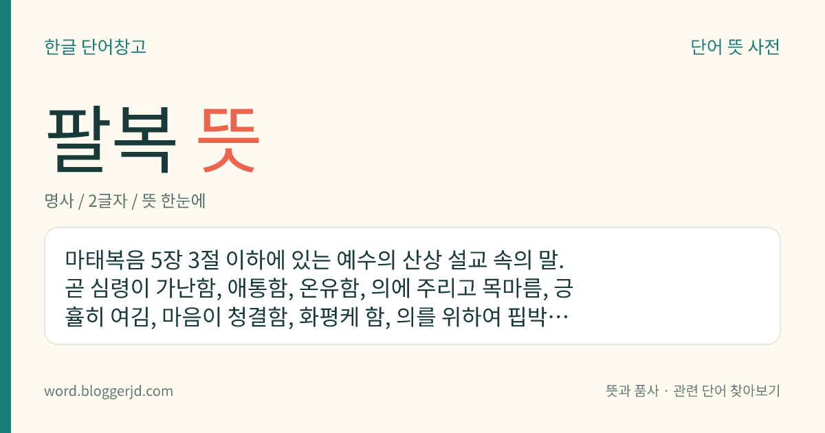 팔복 뜻: 마태복음 5장 3절 이하에 있는 예수의 산상 설교 속의 말. 곧 심령이 가난함, 애통함, 온유함, 의에 주리고 목마름, 긍휼히 여김, 마음이 청결함, 화평케 함, 의를 위하여 핍박을 받음의 여덟 가지로, 이런 사람은 행복하다고 하였다.
