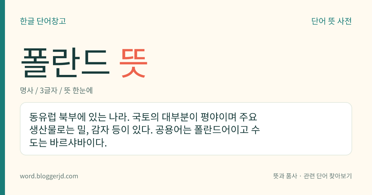 폴란드 뜻: 동유럽 북부에 있는 나라. 국토의 대부분이 평야이며 주요 생산물로는 밀, 감자 등이 있다. 공용어는 폴란드어이고 수도는 바르샤바이다.