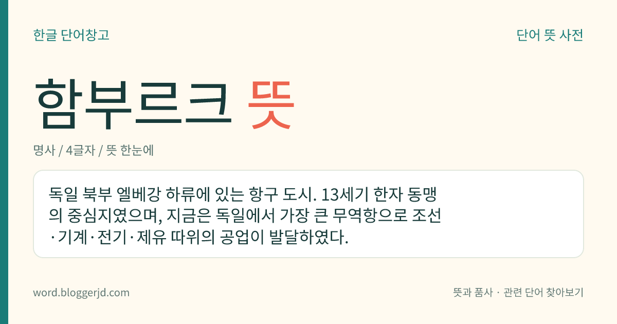 함부르크 뜻: 독일 북부 엘베강 하류에 있는 항구 도시. 13세기 한자 동맹의 중심지였으며, 지금은 독일에서 가장 큰 무역항으로 조선·기계·전기·제유 따위의 공업이 발달하였다.