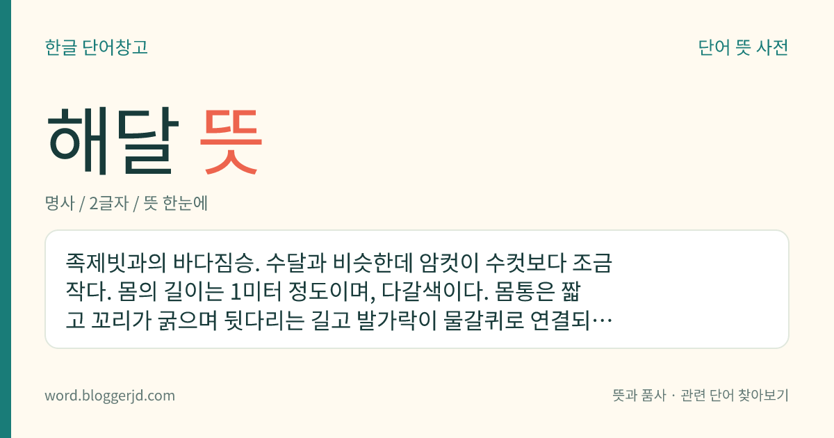 해달 뜻: 족제빗과의 바다짐승. 수달과 비슷한데 암컷이 수컷보다 조금 작다. 몸의 길이는 1미터 정도이며, 다갈색이다. 몸통은 짧고 꼬리가 굵으며 뒷다리는 길고 발가락이 물갈퀴로 연결되어 있다. 머리는 작고 둥근데 목이 굵어서 경계를 알 수 없다. 모피는 최고급품으로 취급되는데 잡는 것은 금지되어 있다. 알래스카반도 남쪽에 수천 마리가 떼 지어 산다.