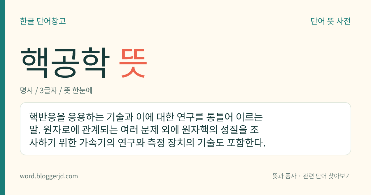 핵공학 뜻: 핵반응을 응용하는 기술과 이에 대한 연구를 통틀어 이르는 말. 원자로에 관계되는 여러 문제 외에 원자핵의 성질을 조사하기 위한 가속기의 연구와 측정 장치의 기술도 포함한다.