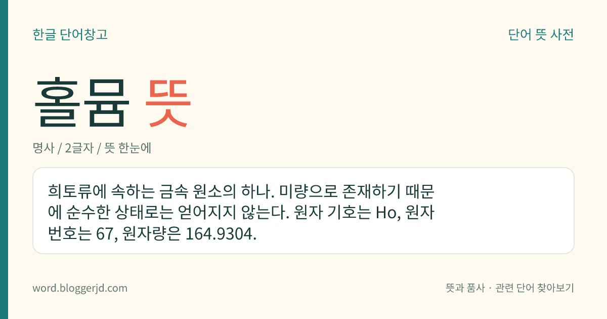홀뮴 뜻: 희토류에 속하는 금속 원소의 하나. 미량으로 존재하기 때문에 순수한 상태로는 얻어지지 않는다. 원자 기호는 Ho, 원자 번호는 67, 원자량은 164.9304.