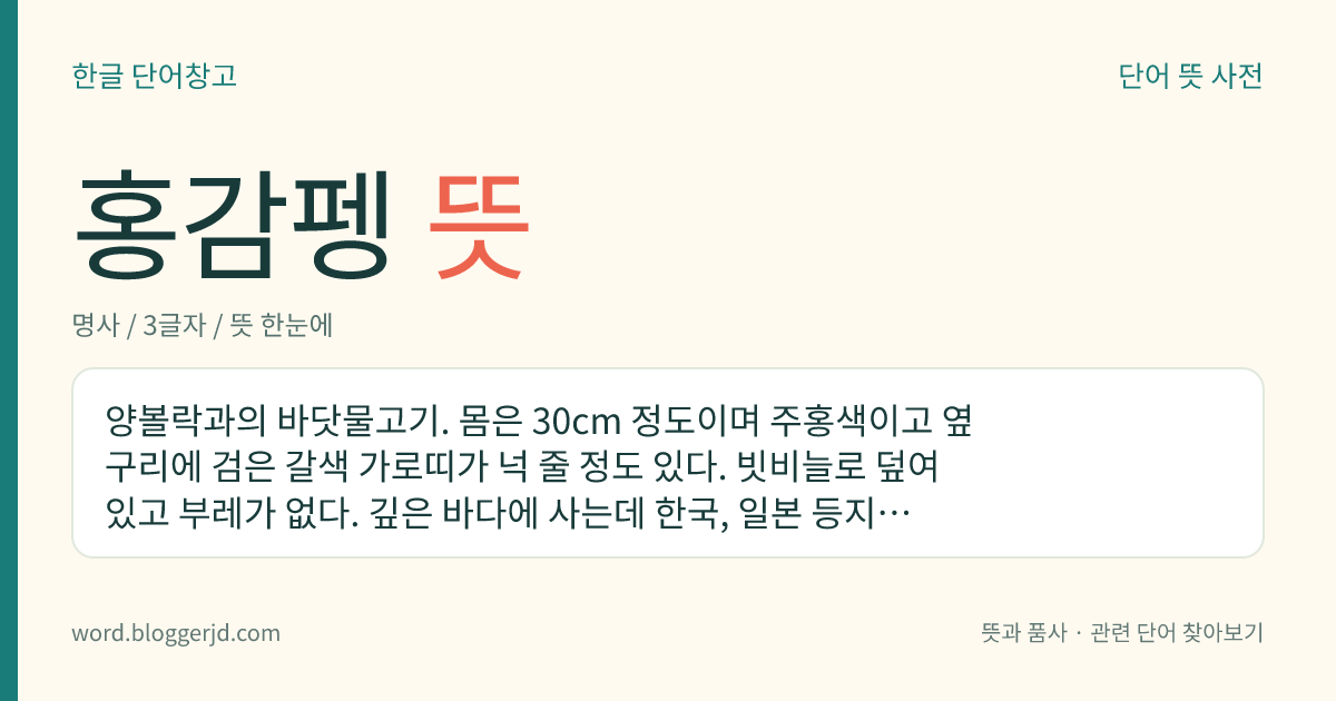 홍감펭 뜻: 양볼락과의 바닷물고기. 몸은 30cm 정도이며 주홍색이고 옆구리에 검은 갈색 가로띠가 넉 줄 정도 있다. 빗비늘로 덮여 있고 부레가 없다. 깊은 바다에 사는데 한국, 일본 등지에 분포한다.